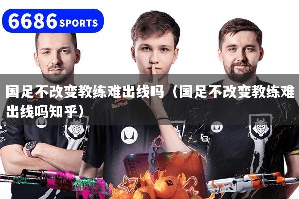 国足不改变教练难出线吗（国足不改变教练难出线吗知乎）