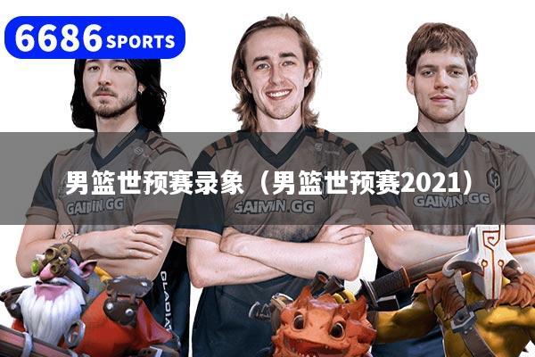 男篮世预赛录象（男篮世预赛2021）