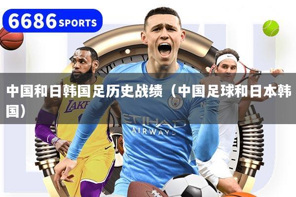 中国和日韩国足历史战绩（中国足球和日本韩国）